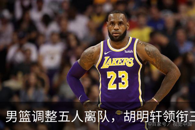 男篮调整五人离队，胡明轩领衔三人意外，一人遗憾一人意料之中